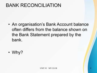 UNIT 3C MY CLUB 9
BANK RECONCILIATION
• An organisation’s Bank Account balance
often differs from the balance shown on
the Bank Statement prepared by the
bank.
• Why?
 