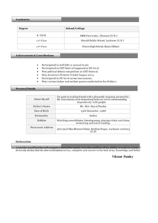 Academics
Degree School/College
B. TECH SRM Univ ersity , Chennai (T.N.)
1 2 th Class Herald Public School, Lucknow (U.P.)
1 0th Class NimezHigh School, Buxar (Bihar)
Achievements & Contributions

 Participated in AAYAM-1 2 annual ev ent.
 Participated in CHT festiv al happened at DU lev el.
 Won political debate competition at CHT Festiv al.
 Won Accenture Premier Cricket League 201 4.
 Participated in DU lev el carom tournament.
 Won v arious indoor and outdoor games conducted on fun Friday s.
Personal Details
About My self
I’m good at making friends with a pleasantly outgoing personality .
My elocutionary style of speaking backs my art in communicating
impressiv ely with people.
Father’s Name Mr. Shiv Day al Pandey
Date of Birth 25th December, 1 988
Nationality Indian
Hobbies Watching news/debates, listening songs, playing cricket and chess,
swimming and nov el reading.
Permanent Address
560/324 Vidya Bhavan Colony,Krishna Nagar, Lucknow -226023
(U.P)
Declaration
I consider myself familiar with computer information aspects.Iam also confident of my ability to work in a team. I
do hereby declare that the aboveinformation is true, complete and correct to the best of my knowledge and belief.
Vikrant Pandey
 