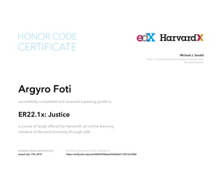 Anne T. and Robert M. Bass Professor of Government
Harvard University
Michael J. Sandel
HONOR CODE CERTIFICATE Verify the authenticity of this certificate at
CERTIFICATE
HONOR CODE
Argyro Foti
successfully completed and received a passing grade in
ER22.1x: Justice
a course of study offered by HarvardX, an online learning
initiative of Harvard University through edX.
Issued July 17th, 2014 https://verify.edx.org/cert/28dfc920b6ea432e82e6113013cc928d
 