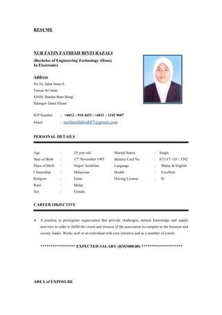 RESUME
NUR FATIN FATHIAH BINTI RAZALI
(Bachelor of Engineering Technology (Hons)
In Electronics
Address
No 16, Jalan Intan 4,
Taman Sri Intan
43650, Bandar Baru Bangi
Selangor Darul Ehsan.
H/P Number : +6012 – 910 4453 / +6011 – 1102 9687
Email : nurfatinfathiah87@gmail.com
PERSONAL DETAILS
Age : 29 year old Marital Status : Single
Date of Birth : 17th
November 1987 Identity Card No : 871117 - 05 - 5392
Place of Birth : Negeri Sembilan Language : Malay & English
Citizenship : Malaysian Health : Excellent
Religion : Islam Driving License : D
Race : Malay
Sex : Female
CAREER OBJECTIVE
 A position in prestigious organization that provide challenges, nurture knowledge and supply
activities in order to fulfill the vision and mission of the association to compete as the business and
society leader. Works well as an individual with own initiative and as a member of a team.
***************** EXPECTED SALARY (RM3000.00) ********************
AREA of EXPOSURE
 