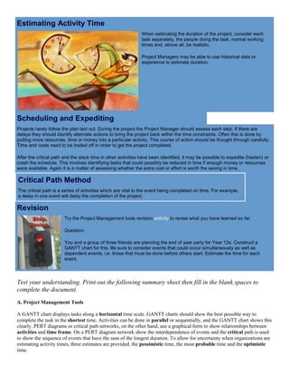 Estimating Activity Time
When estimating the duration of the project, consider each
task separately, the people doing the task, normal working
times and, above all, be realistic.
Project Managers may be able to use historical data or
experience to estimate duration.
Scheduling and Expediting
Projects rarely follow the plan laid out. During the project the Project Manager should assess each step. If there are
delays they should identify alternate actions to bring the project back within the time constraints. Often this is done by
putting more resources, time or money into a particular activity. This course of action should be thought through carefully.
Time and costs need to be traded off in order to get the project completed.
After the critical path and the slack time in other activities have been identified, it may be possible to expedite (hasten) or
crash the schedule. This involves identifying tasks that could possibly be reduced in time if enough money or resources
were available. Again it is a matter of assessing whether the extra cost or effort is worth the saving in time.
Critical Path Method
The critical path is a series of activities which are vital to the event being completed on time. For example,
a delay in one event will delay the completion of the project.
Revision
Try the Project Management tools revision activity to revise what you have learned so far.
Question:
You and a group of three friends are planning the end of year party for Year 12s. Construct a
GANTT chart for this. Be sure to consider events that could occur simultaneously as well as
dependent events, i.e. those that must be done before others start. Estimate the time for each
event.
Test your understanding. Print out the following summary sheet then fill in the blank spaces to
complete the document.
A. Project Management Tools
A GANTT chart displays tasks along a horizontal time scale. GANTT charts should show the best possible way to
complete the task in the shortest time. Activities can be done in parallel or sequentially, and the GANTT chart shows this
clearly. PERT diagrams or critical path networks, on the other hand, use a graphical form to show relationships between
activities and time frame. On a PERT diagram network show the interdependence of events and the critical path is used
to show the sequence of events that have the sum of the longest duration. To allow for uncertainty when organizations are
estimating activity times, three estimates are provided, the pessimistic time, the most probable time and the optimistic
time.
 