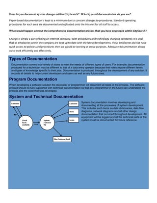 How do you document system changes within CitySearch? What types of documentation do you use?
Paper-based documentation is kept to a minimum due to constant changes to procedures. Standard operating
procedures for each area are documented and uploaded onto the Intranet for all staff to access.
What would happen without the comprehensive documentation process that you have developed within CitySearch?
Change is simply a part of being an Internet company. With procedures and technology changing constantly it is vital
that all employees within the company are kept up to date with the latest developments. If our employees did not have
quick access to policies and procedures then we would be working at cross-purposes. Adequate documentation allows
us to work efficiently and effectively.
Types of Documentation
Documentation comes in a variety of styles to meet the needs of different types of users. For example, documentation
produced for a technician may be different to that of a data entry operator because their roles require different levels
and types of knowledge specific to their jobs. Documentation is produced throughout the development of any solution. It
records all details to help current developers and users as well as any future ones.
Program Documentation
When developing a software solution the developer or programmer will document all steps of the process. The software
product should be fully supported with technical documentation so that any programmer in the future can understand the
process and the code that was developed.
System and Technical Documentation
System documentation involves developing and
documenting all the processes of system development.
This includes such items as data dictionaries, data flow
diagrams, network diagrams and all other design
documentation that occurred throughout development. All
equipment will be logged and all the technical parts of the
system must be documented for future reference.
 