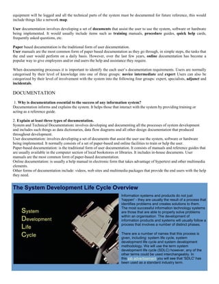 equipment will be logged and all the technical parts of the system must be documented for future reference, this would
include things like a network map.
User documentation involves developing a set of documents that assist the user to use the system, software or hardware
being implemented. It would usually include items such as training manuals, procedure guides, quick help cards,
frequently asked questions, etc.
Paper based documentation is the traditional form of user documentation.
User manuals are the most common form of paper based documentation as they go through, in simple steps, the tasks that
the end user would perform on a daily basis. However, over the last few years, online documentation has become a
popular way to give employees and/or end users the help and assistance they require.
When documenting processes it is important to identify the each user’s documentation requirements. Users are normally
categorised by their level of knowledge into one of three groups: novice intermediate and expert Users can also be
categorized by their level of involvement with the system into the following four groups: expert, specialists, adjunct and
incidentals.
DOCUMENTATION
1. Why is documentation essential to the success of any information system?
Documentation informs and explains the system. It helps those that interact with the system by providing training or
acting as a reference guide.
2. Explain at least three types of documentation.
System and Technical Documentation: involves developing and documenting all the processes of system development
and includes such things as data dictionaries, data flow diagrams and all other design documentation that produced
throughout development.
User documentation: involves developing a set of documents that assist the user use the system, software or hardware
being implemented. It normally consists of a set of paper-based and online facilities to train or help the user.
Paper-based documentation: is the traditional form of user documentation. It consists of manuals and reference guides that
are usually available in the computer section of local bookstores or libraries. It includes in-house documents. User
manuals are the most common form of paper-based documentation.
Online documentation: is usually a help manual in electronic form that takes advantage of hypertext and other multimedia
elements.
Other forms of documentation include: videos, web sites and multimedia packages that provide the end users with the help
they need.
The System Development Life Cycle Overview
Information systems and products do not just
'happen' - they are usually the result of a process that
identifies problems and creates solutions to them.
The most successful information technology systems
are those that are able to properly solve problems
within an organisation. The development of
information products and systems will usually follow a
process that involves a number of distinct phases.
There are a number of names that this process is
given, including: system life cycle, system
development life cycle and system development
methodology. We will use the term system
development life cycle (SDLC) however, any of the
other terms could be used interchangeably. In
this job advertisement you will see that 'SDLC' has
been used as a standard industry term.
 