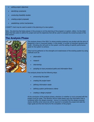  setting project objectives
 identifying constraints
 conducting feasibility studies
 creating project proposals
 establishing control mechanisms.
A GANTT chart may be used to assist in the planning of a new system.
Note - the planning that takes places in this process is not the planning of the program or system, rather, it is the initial
steps that take place to define the project and set the objectives that will be used to evaluate the overall success of the
final solution.
The Analysis Phase
The analysis phase of the SDLC is where existing system(s) are studied with the aims of
designing a new or improved system. In this phase, a number of important decisions are
made - including who will work on the system, and the setting of specific performance
goals for the system to achieve.
Data must be gathered on the strengths and weaknesses of the existing system by using
methods such as:
 observation
 research
 interviewing
 sampling to trace procedural paths and information flows
The analysis phase has the following steps:
 announcing the project
 creating the project team
 defining information needs
 defining system performance criteria
 creating a design proposal
At the conclusion of the analysis phase a decision on whether or not to proceed with the
project must be made. This decision will be made based upon the information that is
contained within the design proposal - hence it is important that the design proposal
clearly identifies what resources will be required to complete the project and sets the
major goals and the time frame for the completion of the project.
 