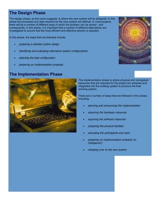 The Design Phase
The design phase, as the name suggests, is where the new system will be designed. In this
phase the processes and data required by the new system are defined. In most projects,
there will be a number of different ways in which the problem can be solved - and
consequently, in this phase, it is important that a number of different alternatives are
investigated to ensure that the most efficient and effective solution is adopted.
In this phase, the steps that are followed include:
 preparing a detailed system design
 identifying and evaluating alternative system configurations
 selecting the best configuration
 preparing an implementation proposal.
The Implementation Phase
The implementation phase is where physical and conceptual
resources that are required for the project are obtained and
integrated into the existing system to produce the final
working system.
There are a number of steps that are followed in this phase,
including:
 planning and announcing the implementation
 acquiring the hardware resources
 acquiring the software resources
 preparing the physical facilities
 educating the participants and users
 preparing an implementation schedule (or
changeover)
 changing over to the new system.
 