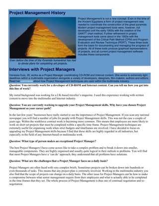Project Management History
Even before the time of the Pyramids humankind has had
to devise plans for completing set projects.
Project Management is not a new concept. Even in the time of
the Ancient Egyptians a form of project management was
needed to coordinate the construction of the great pyramids.
Modern project management tools were, however, not
developed until the early 1900s with the creation of the
GANTT chart method. Further refinement in project
management tools came about in the 1950s with the
development of the Critical Path Method (CPM) and Program
Evaluation and Review Technique (PERT). These three tools
form the basis for documenting and managing the progress of
projects. All of these tools produce graphical representations
of projects, and all current project management software
includes these components.
Interviews with Project Managers
Vanessa Duis, 29, works as a Project Manager coordinating CD-ROM and Internet content. She works to extremely tight
deadlines within a multimedia organization alongside a variety of developers, designers, film-makers, authors and editors.
Read her comments about how Project Management techniques are used within the multimedia industry.
Question: You currently work for a developer of CD-ROM and Internet content. Can you tell me how you got into
this line of work?
My initial background was working for a UK-based traveller’s magazine. I used this experience working with written
content to move into the multimedia and Internet industry.
Question: You are currently working to upgrade your Project Management skills. Why have you chosen Project
Management as your career path?
In the last few years’ businesses have really started to see the importance of Project Management. If you scan any national
newspaper you will find a number of jobs for people with Project Management skills. This was not the case a couple of
years ago. Within the workforce contract work is becoming more common. This means that employees are more likely to
work on short set projects that must be completed within a specific time frame. Project Management techniques are
extremely useful for organising work when strict budgets and timeframes are involved. I have decided to focus on
upgrading my Project Management skills because I find that these skills are highly regarded in all industries, but
especially in the field of any Internet-based or multimedia work.
Question: What type of person makes an exceptional Project Manager?
The best Project Managers I have come across like to take a complex problem and to break it down into smaller,
manageable components. They are highly organised and usually quite logical in their outlook to problems. You will find
that most Project Managers have a ‘can do’ approach; they understand that all problems have solutions.
Question: What are the challenges that a Project Manager faces on a daily basis?
Project Managers are often faced with very complex briefs. Sometimes projects can be broken down into hundreds or
even thousands of tasks. This means that any project plan is extremely involved. Working in the multimedia industry you
also find that the scope of projects can change on a daily basis. The other issue for Project Managers can be how to make
a compromise between what senior management require from their employees and what is actually able to be completed
in the time frames that they set. The whole process of Project Management is thus one of continual negotiation and re-
negotiation.
 