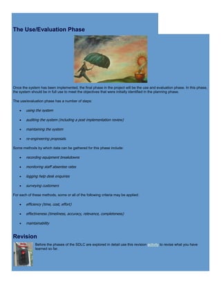 The Use/Evaluation Phase
Once the system has been implemented, the final phase in the project will be the use and evaluation phase. In this phase,
the system should be in full use to meet the objectives that were initially identified in the planning phase.
The use/evaluation phase has a number of steps:
 using the system
 auditing the system (including a post implementation review)
 maintaining the system
 re-engineering proposals.
Some methods by which data can be gathered for this phase include:
 recording equipment breakdowns
 monitoring staff absentee rates
 logging help desk enquiries
 surveying customers
For each of these methods, some or all of the following criteria may be applied:
 efficiency (time, cost, effort)
 effectiveness (timeliness, accuracy, relevance, completeness)
 maintainability
Revision
Before the phases of the SDLC are explored in detail use this revision activity to revise what you have
learned so far.
 
