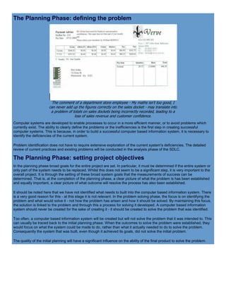 The Planning Phase: defining the problem
The comment of a department store employee - My maths isn't too good, I
can never add up the figures correctly on the sales docket - may translate into
a problem of totals on sales dockets being incorrectly recorded, leading to a
loss of sales revenue and customer confidence.
Computer systems are developed to enable processes to occur in a more efficient manner, or to avoid problems which
currently exist. The ability to clearly define the problems or the inefficiencies is the first step in creating successful
computer systems. This is because, in order to build a successful computer based information system, it is necessary to
identify the deficiencies of the current system.
Problem identification does not have to require extensive exploration of the current system's deficiencies. The detailed
review of current practices and existing problems will be conducted in the analysis phase of the SDLC.
The Planning Phase: setting project objectives
In the planning phase broad goals for the entire project are set. In particular, it must be determined if the entire system or
only part of the system needs to be replaced. Whilst this does not seem to be a significant step, it is very important to the
overall project. It is through the setting of these broad system goals that the measurements of success can be
determined. That is, at the completion of the planning phase, a clear picture of what the problem is has been established
and equally important, a clear picture of what outcome will resolve the process has also been established.
It should be noted here that we have not identified what needs to built into the computer based information system. There
is a very good reason for this - at this stage it is not relevant. In the problem solving phase, the focus is on identifying the
problem and what would solve it - not how the problem has arisen and how it should be solved. By maintaining this focus,
the solution is linked to the problem and through this a process for solving it developed. A computer based information
system should never be created for the sake of creating it - it should be created to solve the problem that was identified.
Too often, a computer based information system will be created but will not solve the problem that it was intended to. This
can usually be traced back to the initial planning phase. When the outcomes to solve the problem were established, they
would focus on what the system could be made to do, rather than what it actually needed to do to solve the problem.
Consequently the system that was built, even though it achieved its goals, did not solve the initial problem.
The quality of the initial planning will have a significant influence on the ability of the final product to solve the problem.
 