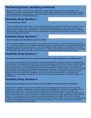 The Planning Phase: identifying constraints
Because we do not live in a perfect world, there will be negative factors limiting the nature of the system to be
developed or modified. These constraints might include a fixed budget, necessity for quick implementation, integration
and compatibility with existing systems or even issues related to staffing and retraining. Any adverse factors must be
taken into account as part of the feasibility study.
Feasibility Study Question 1
Can the system be created?
The first question that needs to be asked - Can the system be created? - seems like a rather obvious question. It is not
as clear as it might seem. Often, when a system is being developed specifically for an organisation, there will be no
existing system on which to base comparisons on. It may be that what seems like a simple idea cannot be created for
whatever reason. While this step does not look in exacting detail, it will look at what the system is required to do, and if
this should be able to be achieved
Feasibility Study Question 2
Does the company have the ability to create the system?
Once it has been established that the system can be created, the next question is - Can the company actually produce
it? - in simple terms, does it have the expertise that will be required to create the system. This encompasses the project
managers, programmers, technical experts etc. that will be needed during the project. If the expertise is not currently
available, allowances need to be made in the project for this - either by outsourcing aspects of the project or employing
the appropriate personnel to ensure the company has the appropriate skills available to complete the project.
Feasibility Study Question 3
If the system was developed, does the company have the ability to keep it operating at an acceptable level?
Once it has been established that the organisation has the appropriate skills to develop the system, the feasibility study
must determine if the company will be able to keep the system operating at a level which will enable it to meet the original
goals. In order to do this, it must first be determined what the level of operation will need to be to meet the goals, and
once this is determined, it can be established what resources will be needed to allow the system to run at this level. It will
then be possible to evaluate if the organisation has the appropriate resources - including human, technical and physical. It
might be possible for the organisation to be able to implement the system without the need for additional resources,
however it is also quite likely that the organisation will need to provide additional resources for the system to be
implemented. If the organisation needs to alter the nature of the resources it has available, it should be identified in the
feasibility study.
Feasibility Study Question 4
Can the system development costs and ongoing costs be justified on the improvements it will deliver?
At this point in the feasibility study, the costs associated with the proposed system will be clearer. The costs will be
divided into two categories - establishment costs and ongoing costs. Establishment costs are those associated with the
actual creation of the system. This would include all development costs, hardware purchases and the like. The
establishment costs are one off costs and will not be repeated during the life of the system. Ongoing costs are the costs
that will be faced each year in running the system. It includes the human resource costs, system consumables costs and
the like. The ongoing costs must be low enough to justify the development of the system. That is, there is no point
developing a new system to perform a job if the current system does it cheaper - unless there is some overwhelming need
for change. The establishment costs will be incurred in the initial setting up of the system, however they will usually be
viewed over the anticipated life of that system.
 
