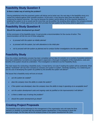 Feasibility Study Question 5
Is there a better way of solving the problem?
Having established what the proposed system will deliver and at what cost, the next step in the feasibility study is to
review this material against other possible solutions. At this point, it may become clear there are better ways of
achieving the desired outcomes - this may be because the system cannot deliver all of the required objectives, or
enabling the system to do so would cost far more than can be justified. By revisiting other options, the company ensures
the system which is finally approved is one which provides the best system for the money which is spent on it.
Feasibility Study Question 6
Should the system development go ahead?
At the conclusion of the feasibility study, it must provide a recommendation for the course of action. This
recommendation will fall into one of three categories:
 to proceed with the system as initially planned
 to proceed with the system, but with alterations to the initial plan
 not to proceed with the system as planned and to conduct further investigations into the options available.
Feasibility Study
Once the problem identification process has been completed and an idea of a solution (or a number of possible solutions)
have been established, but before any large project is approved, a thorough investigation of the implications, costs and
benefits of the system should be undertaken. This investigation is referred to as the Feasibility Study.
The main reason for conducting a feasibility study, in broad terms, is to see if creating the system will be worthwhile. What
defines "worthwhile" will vary from company to company and system to system. Generally speaking, it is a balancing act -
can the cost of developing the system be justified by the benefits the system will deliver?
The issues that a feasibility study will look at include:
 can the system be created?
 does the company have the ability to create the system?
 if the system was developed, does the company have the ability to keep it operating at an acceptable level?
 can the system development costs and ongoing costs be justified on the improvements it will deliver?
 is there a better way of solving the problem?
 should the system development go ahead?
Creating Project Proposals
The feasibility study will be presented to the management of the organisation who will make the final
decision on whether to proceed with the proposed system development. If the proposal is given the
approval to begin, the first step will be the analysis phase of the system development life cycle.
 