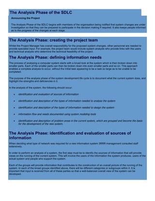 The Analysis Phase of the SDLC
Announcing the Project
The Analysis Phase of the SDLC begins with members of the organisation being notified that system changes are under
investigation so that they can be prepared to participate in the decision making if required. It also keeps people informed
as to the progress of the changes at each stage.
The Analysis Phase: creating the project team
Whilst the Project Manager has overall responsibility for the proposed system changes, other personnel are needed to
provide specialist input. For example, the project team would include system analysts who provide links with the users
and technical analysts who determine the technical feasibility of the project.
The Analysis Phase: defining information needs
The process of analysing a computer system starts with a broad look at the system which is then broken down into
smaller parts. Each of the smaller parts can then be broken down into even smaller parts and so on. This approach
enables a complete analysis to occur, without the initial task appearing to be a task so large as to be unable to be
completed.
The purpose of the analysis phase of the system development life cycle is to document what the current system does, and
highlight the strengths and deficiencies in it.
In the analysis of the system, the following should occur:
 identification and evaluation of sources of information
 identification and description of the types of information needed to analyse the system
 identification and description of the types of information needed to design the system
 information flow and needs documented using system modeling tools
 identification and description of problem areas in the current system, which are grouped and become the basis
for the development of the new system.
The Analysis Phase: identification and evaluation of sources of
information
When deciding what type of network was required for a new information system 3RRR management consulted staff
extensively.
In order to perform an analysis of a system, the first step must be to identify the sources of information that will provide
views on the running of the current system. This will involve the users of the information the system produces, users of the
actual system and people who support the system.
Each of the groups will provide information that contributes to the construction of an overall picture of the running of the
system. In each of the broad groups identified above, there will be different categories or subgroups within it. It is
important that input is received from all of these parties so that a well-balanced overall view of the system can be
developed.
 