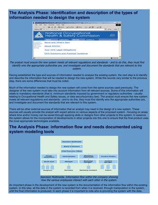 The Analysis Phase: identification and description of the types of
information needed to design the system
The analyst must ensure the new system meets all relevant regulations and standards - and to do this, they must first
identify who the appropriate authorities are, and investigate and document the standards that are relevant to this
system.
Having established the type and sources of information needed to analyse the existing system, the next step is to identify
and describe the information that will be needed to design the new system. While this sounds very similar to the previous
step, there are some differences that must be noted.
Much of the information needed to design the new system will come from the same sources used previously. The
designer of the new system must take into account information from all relevant sources. Some of this information will
relate to mandatory standards (that is, minimum standards imposed by government or regulatory authorities - usually
relating to Occupational Health and Safety issues, or data security/privacy law). The analyst must ensure the new system
meets all relevant regulations and standards - and to do this, they must first identify who the appropriate authorities are,
and investigate and document the standards that are relevant to this system.
There will be other external sources of information that an analyst may need in the design of a new system. These
sources will usually provide the analyst with expert advice on various aspects of the proposed system - focusing on areas
where time and/or money can be saved through applying skills or designs from other projects to this system. In essence,
the system allows for the incorporation of developments in other projects into this one to ensure that the final product uses
the most appropriate technologies available.
The Analysis Phase: information flow and needs documented using
system modeling tools
Seavision Multimedia. Information flow within the company showing
how the various employees interact with each other in the system.
An important phase in the development of the new system is the documentation of the information flow within the existing
system. In this step, all the data in the system is recorded from when it is received, through manipulation in the system,
until the final information is produced. In each phase it is important to note who is providing the system with the data,
 