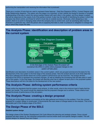 performing the manipulation and receiving the information that is produced.
There are a number of tools that are used to represent these features - Data flow Diagrams (DFDs), Context Diagram and
Entity Relationship diagrams. The reason why this stage is so important, is that it allows the analyst to develop a complete
understanding of the way in which the various parties interact with each other in the system, and thus design a system
that will be responsive to the needs of all of the parties involved. It also has the benefit of identifying the areas in which the
company has direct control, and those for which it must rely on outside sources. Obviously, when designing a new
system, there is no point in changing areas which the company has no control over, such as specifying data must be
received in a particular way, when the person who is supplying that data is under no pressure or obligation to change the
way in which they supply the data.
The Analysis Phase: identification and description of problem areas in
the current system
In the final stage of the Analysis Phase the analyst will
reconstruct the DFDs to outline where proposed changes to the
system will take place.
Identification and description of problem areas in the current system, which are grouped and become the basis for the
development of the new system is the final stage of the analysis phase. Here the analyst will look at all of the data that
they have collected and decide where the current system's performance can be improved. The analyst will then
reconstruct the DFDs to represent the proposed changes, as well as detailing the processing that will take place in each
part of the system. In this final stage, the analyst will describe what has to happen at each point in the proposed system.
These descriptions will form the basis for the development of the new system.
The Analysis Phase: defining system performance criteria
These outline the standards that the system must achieve. In other words, what is the minimum level of tasks that the
system can handle. This would include the objectives that the proposed changes are to achieve. These criteria must
exceed the levels of performance of the old system.
The Analysis Phase: creating a design proposal
The final part of this stage involves summarising all the data gathered and linking it to the problem. From this a broad
proposal for a system design is constructed. It recommends the main areas of change based on the analysis. This is the
deliverable part of the Analysis stage of the SDLC.
The Design Phase of the SDLC
Detailed system design
The design phase of the System Development Life Cycle follows the planning and analysis phases. Once a broad
proposal has been drawn up, the individual components must be broken down and specific designs created. This will
include designs for desired Input and Output.
 