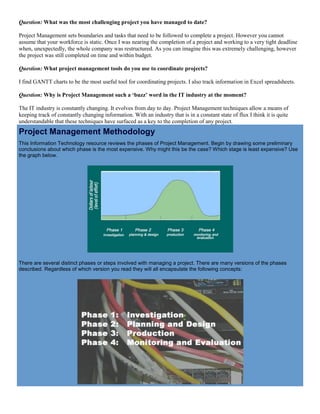 Question: What was the most challenging project you have managed to date?
Project Management sets boundaries and tasks that need to be followed to complete a project. However you cannot
assume that your workforce is static. Once I was nearing the completion of a project and working to a very tight deadline
when, unexpectedly, the whole company was restructured. As you can imagine this was extremely challenging, however
the project was still completed on time and within budget.
Question: What project management tools do you use to coordinate projects?
I find GANTT charts to be the most useful tool for coordinating projects. I also track information in Excel spreadsheets.
Question: Why is Project Management such a ‘buzz’ word in the IT industry at the moment?
The IT industry is constantly changing. It evolves from day to day. Project Management techniques allow a means of
keeping track of constantly changing information. With an industry that is in a constant state of flux I think it is quite
understandable that these techniques have surfaced as a key to the completion of any project.
Project Management Methodology
This Information Technology resource reviews the phases of Project Management. Begin by drawing some preliminary
conclusions about which phase is the most expensive. Why might this be the case? Which stage is least expensive? Use
the graph below.
There are several distinct phases or steps involved with managing a project. There are many versions of the phases
described. Regardless of which version you read they will all encapsulate the following concepts:
 