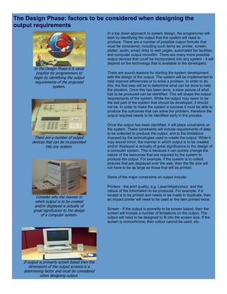 The Design Phase: factors to be considered when designing the
output requirements
In the Design Phase it is usual
practice for programmers to
begin by identifying the output
requirements of the proposed
system.
There are a number of output
devices that can be incorporated
into any system.
Consider why the manner in
which output is to be created
and/or displayed is actually of
great significance to the design
of a computer system.
If output is primarily screen based then the
dimensions of the output screens is a
determining factor and must be considered
when designing output.
In a top down approach to system design, the programmer will
start by identifying the output that the system will need to
produce. There are a number of possible output formats that
must be considered, including such items as: printer, screen,
plotter, audio, email, links to web pages, automated fax facilities
and computer output microfilm. There are many more possible
output devices that could be incorporated into any system - it will
depend on the technology that is available to the developers.
There are sound reasons for starting the system development
with the design of the output. The system will be implemented to
help improve efficiencies or to solve a problem. In order to do
this, the first step will be to determine what can be done to help
the situation. Once this has been done, a clear picture of what
has to be produced can be identified. This will shape the output
requirements of the system. While the output may seem to be
the last part of the system that should be developed, it should
not be. In order to make the system a success it must be able to
produce the outcomes that can solve the problem, therefore the
output required needs to be identified early in the process.
Once the output has been identified, it will place constraints on
the system. These constraints will include requirements of data
to be collected to produce the output, and to the limitations
imposed by the technologies used to create the output. While it
may sound minor, the manner in which output is to be created
and/or displayed is actually of great significance to the design of
a computer system. This is because it can quickly change the
nature of the resources that are required by the system to
produce the output. For example, if the system is to collect
pictures that are displayed over the web, then the file size will
not have to be as large as those that will be printed.
Some of the major constraints on output include:
Printers - the print quality, e.g. Laser/inkjet/colour, and the
nature of the information to be produced. For example, if a
receipt is to be printed and needs to be made in duplicate, then
an impact printer will need to be used or the item printed twice.
Screen - If the output is primarily to be screen based, then the
screen will impose a number of limitations on the output. The
output will need to be designed to fit into the screen size. If the
screen is monochrome, then colour cannot be used, etc.
 
