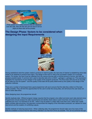 If the system is to collect pictures that are displayed
over the web, then the file size will not have to be as
large as those that will be printed.
The Design Phase: factors to be considered when
designing the input Requirements
GIGO - Garbage
In, Garbage Out!
Having established what the system needs to produce to meet its goals, the next area of interest is establishing what data
needs to be obtained to produce that output. The design of the input is vital to the successful creation of a computer
system. Put simply, the input must be collected from the various sources with a minimal amount of errors, and with the
greatest possible speed. A common term used to describe data entry is GIGO - garbage in, garbage out. This expression
highlights the importance of input design to the quality of the program produced. The final output will only be as accurate
as the data put into the system - and the quality of that data will be partly determined by the quality of the design of the
collection methods.
There are a number of techniques that a good programmer will use to ensure that the data they collect is of the best
quality possible. They will limit the opportunities for the user to enter the wrong data, and will ensure the user does not
have to enter data twice.
When designing input, the programmer should:
Identify duplicate data - Efficient program design requires that the program only collect and store each data element once.
Programmers should analyse the data requirements and identify where data is used more than once and ensure it is
collected just once. It is important to do this - while it may be easier to collect data more than once, rather than create
highly complex data structures, this approach compromises the integrity of the information produced, as it allows for more
input errors and the creation of conflicting outputs.
Identify methods of reducing input errors - When collecting data, the programmer should make use of as many of the
features available to ensure that the data being collected is as free from errors as possible. This can be achieved through
 