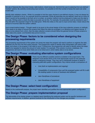 the use of features like drop down boxes, radio buttons, check boxes etc. that limit the user to selecting from pre-defined
"correct" options. By carefully constructing input screens, it is possible to limit the number of areas the users can enter
invalid data.
Identify data validation checks - While it is possible to limit the users choices to pre-defined choices, it may not always be
possible or practical to do so. An example would be postcodes. While all postcodes are pre-defined, there are so many of
them it would not be possible to list them all on a screen, so another method must be employed to make sure the data is
accurate. Writing code to check the data is accurate can do this. For example, the postcodes could be checked to see if
they fall within the expected range for the state given. While this relies on the user to input correct data, it does reduce the
amount of incorrect data the system collects.
Input screen/method design - Thought needs to be given to the actual design of the input collection screens or methods.
Care needs to be taken to ensure the screens that collect the data are arranged in an attractive and logical manner. If
data is to be entered from a form, then the data collection screens should follow the general format of those screens to
make data entry easier, and therefore less prone to errors.
The Design Phase: factors to be considered when designing the
processing requirements
The processing requirements of the system are simply the steps the program will need to perform to organise the data
collected into the form the final output requires. The programmer needs to identify what manipulation will need to take
place, and where in the program it will need to occur. Furthermore, the programmer will need to identify where the steps
need to be repeated to reduce the amount of code needed. For example, if the solution involves a database, the
programmer will have to know which fields are to be linked and in which tables data is to be stored.
The Design Phase: evaluating alternative system configurations
There may be different possible solutions available to the project team. The
designers must decide which is the most appropriate choice for the particular
system undergoing change. They may use a cost/benefit analysis to assist in
evaluating alternate system configurations. Key criteria include a comparison of:
 Cost (both at implementation and ongoing)
 Compatibility of components (how well the proposed system will fit in with
the existing system in terms of hardware and software)
 User-friendliness of procedures
 User-friendliness of equipment
The Design Phase: select best configuration
Based on the cost/benefit analysis, the project team identifies and justifies the most appropriate system configuration.
The Design Phase: prepare implementation proposal
The deliverable of the design phase is a detailed report identifying the preferred system and its specific hardware and
software requirements. In addition, general timelines for the introduction of the changes are provided.
 