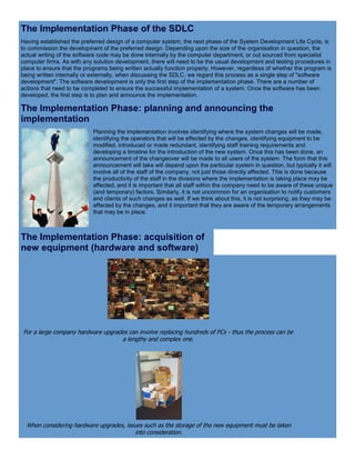 The Implementation Phase of the SDLC
Having established the preferred design of a computer system, the next phase of the System Development Life Cycle, is
to commission the development of the preferred design. Depending upon the size of the organisation in question, the
actual writing of the software code may be done internally by the computer department, or out sourced from specialist
computer firms. As with any solution development, there will need to be the usual development and testing procedures in
place to ensure that the programs being written actually function properly. However, regardless of whether the program is
being written internally or externally, when discussing the SDLC, we regard this process as a single step of "software
development". The software development is only the first step of the implementation phase. There are a number of
actions that need to be completed to ensure the successful implementation of a system. Once the software has been
developed, the first step is to plan and announce the implementation.
The Implementation Phase: planning and announcing the
implementation
Planning the implementation involves identifying where the system changes will be made,
identifying the operators that will be effected by the changes, identifying equipment to be
modified, introduced or made redundant, identifying staff training requirements and
developing a timeline for the introduction of the new system. Once this has been done, an
announcement of the changeover will be made to all users of the system. The form that this
announcement will take will depend upon the particular system in question, but typically it will
involve all of the staff of the company, not just those directly affected. This is done because
the productivity of the staff in the divisions where the implementation is taking place may be
affected, and it is important that all staff within the company need to be aware of these unique
(and temporary) factors. Similarly, it is not uncommon for an organisation to notify customers
and clients of such changes as well. If we think about this, it is not surprising, as they may be
affected by the changes, and it important that they are aware of the temporary arrangements
that may be in place.
The Implementation Phase: acquisition of
new equipment (hardware and software)
For a large company hardware upgrades can involve replacing hundreds of PCs - thus the process can be
a lengthy and complex one.
When considering hardware upgrades, issues such as the storage of the new equipment must be taken
into consideration.
 