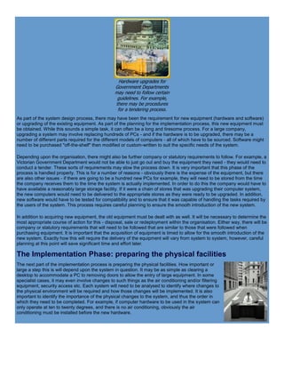 Hardware upgrades for
Government Departments
may need to follow certain
guidelines. For example,
there may be procedures
for a tendering process.
As part of the system design process, there may have been the requirement for new equipment (hardware and software)
or upgrading of the existing equipment. As part of the planning for the implementation process, this new equipment must
be obtained. While this sounds a simple task, it can often be a long and tiresome process. For a large company,
upgrading a system may involve replacing hundreds of PCs - and if the hardware is to be upgraded, there may be a
number of different parts required for the different models of computers - all of which have to be sourced. Software might
need to be purchased "off-the-shelf" then modified or custom-written to suit the specific needs of the system.
Depending upon the organisation, there might also be further company or statutory requirements to follow. For example, a
Victorian Government Department would not be able to just go out and buy the equipment they need - they would need to
conduct a tender. These sorts of requirements may slow the process down. It is very important that this phase of the
process is handled properly. This is for a number of reasons - obviously there is the expense of the equipment, but there
are also other issues - if there are going to be a hundred new PCs for example, they will need to be stored from the time
the company receives them to the time the system is actually implemented. In order to do this the company would have to
have available a reasonably large storage facility. If it were a chain of stores that was upgrading their computer system,
the new computers would need to be delivered to the appropriate stores as they were ready to be upgraded. In addition,
new software would have to be tested for compatibility and to ensure that it was capable of handling the tasks required by
the users of the system. This process requires careful planning to ensure the smooth introduction of the new system.
In addition to acquiring new equipment, the old equipment must be dealt with as well. It will be necessary to determine the
most appropriate course of action for this - disposal, sale or redeployment within the organisation. Either way, there will be
company or statutory requirements that will need to be followed that are similar to those that were followed when
purchasing equipment. It is important that the acquisition of equipment is timed to allow for the smooth introduction of the
new system. Exactly how this will require the delivery of the equipment will vary from system to system, however, careful
planning at this point will save significant time and effort later.
The Implementation Phase: preparing the physical facilities
The next part of the implementation process is preparing the physical facilities. How important or
large a step this is will depend upon the system in question. It may be as simple as clearing a
desktop to accommodate a PC to removing doors to allow the entry of large equipment. In some
specialist cases, it may even involve changes to such things as the air conditioning and/or filtering
equipment, security access etc. Each system will need to be analysed to identify where changes to
the physical environment will be required and how those changes will be implemented. It is also
important to identify the importance of the physical changes to the system, and thus the order in
which they need to be completed. For example, if computer hardware to be used in the system can
only operate at ten to twenty degrees, and there is no air conditioning, obviously the air
conditioning must be installed before the new hardware.
 