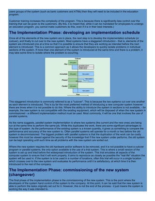users groups of the system (such as bank customers and ATMs) then they will need to be included in the education
program.
Customer training increases the complexity of the program. This is because there is significantly less control over the
training that can be given to the customers. (By this, it is meant that, while it can be mandated for employees to undergo
an education program, you cannot make customers do this, even if it is in their best interests.)
The Implementation Phase: developing an implementation schedule
Once all of the elements of the new system are in place, the next step is to develop the implementation schedule (or
cutover), and finally to cut over to the new system. Most systems have a staggered introduction - that is, elements of the
system are introduced one at a time so that it is possible to ensure that they are working as intended before the next
element is introduced. This is a common approach as it allows the developers to quickly isolate problems in individual
sections of the system. If more than one element of the system is introduced at the same time and there is a problem, it
may take some time to isolate where the problem is occurring.
This staggered introduction is commonly referred to as a "cutover". This is because the two systems cut over one another
as each element is introduced. This is by far the most preferred method of introducing a new computer system however
there are times when it is not possible to do this. Where the ability to introduce the system in sections is not available, - for
example, the new system is not compatible with the existing equipment, which will be disposed of when the new system in
commissioned - a different implementation method must be used. Most commonly, it will be one that involves the use of
parallel systems.
As the name suggests, parallel system implementation is where two systems (the current and the new ones) are being
run at the same time to perform the same job. While this duplicates the work, there are some significant advantages to
this type of system. As the performance of the existing system is a known quantity, it gives us something to compare the
performance and accuracy of the new system to. Often parallel systems will operate for a month or two before the old
system is decommissioned. The biggest problem with parallel systems is that the duplication of the work can be costly
however this must be viewed against the security of the knowledge that if the new system under performs, the old system
can be kept operating until such time as all problems with the new system are sorted out.
Where the new system requires the old hardware and/or software to be removed, and it is not possible to have a cutover
program or parallel systems, the only option available is the use of a trial system. This is where a small version of the
system is set up and tried before the widespread introduction of the system. This trial emulates all aspects of the
computer system to ensure that it will work properly. It aims to reproduce as closely as possible the "real life" situation the
system will be used in. If the system is to be used in a number of locations, often this trial will occur in a single location
which crosses over to the new system and evaluates its performance until it is satisfactory, at which time it is then
introduced to the rest of the company.
The Implementation Phase: commissioning of the new system
(changeover)
The final phase of the implementation phase is the commissioning of the new system. This is the point where the
developers of the system hand control of the system to the company. At this point, it can be said that the new system is
able to perform the tasks originally set out for it. However, this is not the end of the process - it just means the system is
working the way it was intended to.
 