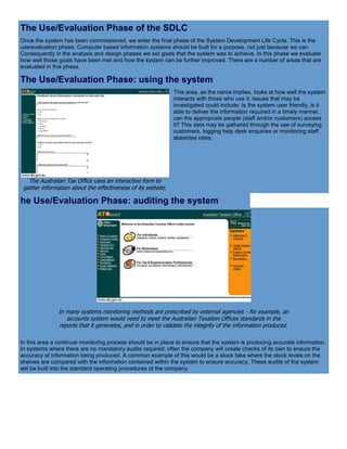 The Use/Evaluation Phase of the SDLC
Once the system has been commissioned, we enter the final phase of the System Development Life Cycle. This is the
use/evaluation phase. Computer based information systems should be built for a purpose, not just because we can.
Consequently in the analysis and design phases we set goals that the system was to achieve. In this phase we evaluate
how well those goals have been met and how the system can be further improved. There are a number of areas that are
evaluated in this phase.
The Use/Evaluation Phase: using the system
The Australian Tax Office uses an interactive form to
gather information about the effectiveness of its website.
This area, as the name implies, looks at how well the system
interacts with those who use it. Issues that may be
investigated could include: Is the system user friendly, is it
able to deliver the information required in a timely manner,
can the appropriate people (staff and/or customers) access
it? This data may be gathered through the use of surveying
customers, logging help desk enquiries or monitoring staff
absentee rates.
he Use/Evaluation Phase: auditing the system
In many systems monitoring methods are prescribed by external agencies - for example, an
accounts system would need to meet the Australian Taxation Offices standards in the
reports that it generates, and in order to validate the integrity of the information produced.
In this area a continual monitoring process should be in place to ensure that the system is producing accurate information.
In systems where there are no mandatory audits required, often the company will create checks of its own to ensure the
accuracy of information being produced. A common example of this would be a stock take where the stock levels on the
shelves are compared with the information contained within the system to ensure accuracy. These audits of the system
will be built into the standard operating procedures of the company.
 