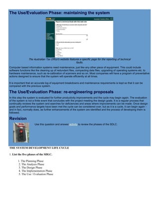 The Use/Evaluation Phase: maintaining the system
The Australian Tax Office's website features a specific page for the reporting of technical
faults.
Computer based information systems need maintenance, just like any other piece of equipment. This could include
software functions like the cleaning up of redundant files, compacting data files, upgrading of operating systems etc. to
hardware maintenance, such as re-calibration of scanners and so on. Most companies will have a program of preventative
actions designed to ensure that the system will operate efficiently at all times.
It is important that an accurate log of equipment breakdowns and maintenance requirements is kept so that it can be
compared with the previous system.
The Use/Evaluation Phase: re-engineering proposals
In this step the system is evaluated for further productivity improvements and the cycle may begin again. The evaluation
of the system is not a finite event that concludes with the project meeting the design goals. It is a regular process that
continually reviews the system and searches for deficiencies and areas where improvements can be made. Once design
goals and performance targets have been met the cycle can be considered over, but as it is a cycle, it can begin again -
and in fact, normally does, as further enhancements of the system are identified and the process of developing them is
followed.
Revision
Use this question and answer activity to review the phases of the SDLC.
THE SYSTEM DEVELOPMENT LIFE CYCLE
1. List the five phases of the SDLC.
1. The Planning Phase
2. The Analysis Phase
3. The Design Phase
4. The Implementation Phase
5. The Use / Evaluation Phase
 