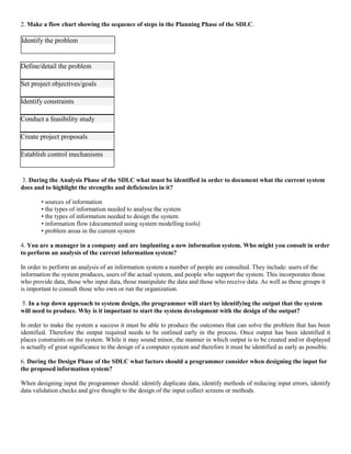 2. Make a flow chart showing the sequence of steps in the Planning Phase of the SDLC.
Define/detail the problem
Set project objectives/goals
Identify constraints
Conduct a feasibility study
Create project proposals
Establish control mechanisms
3. During the Analysis Phase of the SDLC what must be identified in order to document what the current system
does and to highlight the strengths and deficiencies in it?
• sources of information
• the types of information needed to analyse the system
• the types of information needed to design the system
• information flow (documented using system modelling tools)
• problem areas in the current system
4. You are a manager in a company and are implanting a new information system. Who might you consult in order
to perform an analysis of the current information system?
In order to perform an analysis of an information system a number of people are consulted. They include: users of the
information the system produces, users of the actual system, and people who support the system. This incorporates those
who provide data, those who input data, those manipulate the data and those who receive data. As well as these groups it
is important to consult those who own or run the organization.
5. In a top down approach to system design, the programmer will start by identifying the output that the system
will need to produce. Why is it important to start the system development with the design of the output?
In order to make the system a success it must be able to produce the outcomes that can solve the problem that has been
identified. Therefore the output required needs to be outlined early in the process. Once output has been identified it
places constraints on the system. While it may sound minor, the manner in which output is to be created and/or displayed
is actually of great significance to the design of a computer system and therefore it must be identified as early as possible.
6. During the Design Phase of the SDLC what factors should a programmer consider when designing the input for
the proposed information system?
When designing input the programmer should: identify duplicate data, identify methods of reducing input errors, identify
data validation checks and give thought to the design of the input collect screens or methods.
Identify the problem
 
