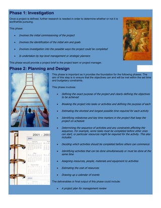 Phase 1: Investigation
Once a project is defined, further research is needed in order to determine whether or not it is
worthwhile pursuing.
This phase:
 Involves the initial commissioning of the project
 Involves the identification of the initial aim and goals
 Involves investigation into the possible ways the project could be completed
 Is undertaken by top level management or strategic planners
This phase would provide a project brief to the project team or project manager.
Phase 2: Planning and Design
This phase is important as it provides the foundation for the following phases. The
aim of this step is to ensure that the objectives can and will be met within the set time
and budgetary constraints.
This phase involves:
 Defining the exact purpose of the project and clearly defining the objectives
to be achieved
 Breaking the project into tasks or activities and defining the purpose of each
 Estimating the shortest and longest possible time required for each activity
 Identifying milestones and key time markers in the project that keep the
project on schedule
 Determining the sequence of activities and any constraints affecting the
sequence. For example, some tasks must be completed before other ones
can start, or particular resources might be required for the activity. This also
includes:
 Deciding which activities should be completed before others can commence
 Identifying activities that can be done simultaneously or must be done at the
same time
 Assigning resources, people, materials and equipment to activities
 Estimating the cost of resources
 Drawing up a calendar of events
The deliverables or final output of this phase could include:
 A project plan for management review
 