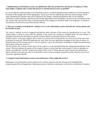 7. Implementing an information system can significantly affect the productivity and morale of employees. What
steps might a company take to make this process as smooth and stress-free as possible?
It is crucial that the implementation of an information system is carefully planned and that employees are informed about
the nature of the changes that will be taking place. This process involves identifying where the system changes will be
made, identifying the operators that will be affected by the changes, identifying equipment that is to be modified,
introduced or made redundant, identifying staff training requirements and developing a timeline for the introduction of the
new system. Once this has been done, an announcement of the changeover should be made to all employees. It should be
announced to all staff and not just those directly affected.
8. There are a number of methods for ‘cutting’ over to a new information system. Describe the various options and
the benefits of each.
The ‘cutover’ method: involves a staggered introduction where elements of the system are introduced one at a time. This
method makes it easier to ensure that the elements of the system are working as intended before the next element is
introduced and allows the developers to quickly isolate problems in individual sections of the system.
Parallel systems: as the name suggests, this is where two systems (the current and the new ones) are run at the same time
to preform the same job. While this duplicates the work, there are some significant advantages to this type of system. As
the performance of the existing system is a known quantity, it gives the developers something to compare the performance
and accuracy of the new system to.
The trial system: this is where a small version of the system is set up and trialed before the widespread introduction of the
system. This trial emulates all aspects of the computer system to ensure that they work properly. It aims to reproduce as
closely as possible the "real life" situation the system will be used in. Where the new system requires the old hardware
and/or software to be removed, and it is not possible to have a cutover program or parallel systems, then the use of a trial
system has significant benefits.
9. Computer based information systems need maintenance. What might this involve?
Maintenance of an information system might involve software functions like the cleaning up of redundant files,
compacting data files and upgrading of operating systems to hardware maintenance, such as the re-calibration of scanners.
 