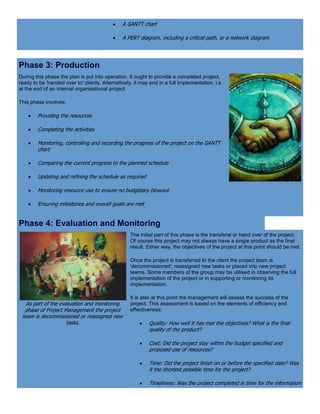  A GANTT chart
 A PERT diagram, including a critical path, or a network diagram
Phase 3: Production
During this phase the plan is put into operation. It ought to provide a completed project,
ready to be 'handed over to' clients. Alternatively, it may end in a full implementation, i.e.
at the end of an internal organisational project.
This phase involves:
 Providing the resources
 Completing the activities
 Monitoring, controlling and recording the progress of the project on the GANTT
chart
 Comparing the current progress to the planned schedule
 Updating and refining the schedule as required
 Monitoring resource use to ensure no budgetary blowout
 Ensuring milestones and overall goals are met
Phase 4: Evaluation and Monitoring
As part of the evaluation and monitoring
phase of Project Management the project
team is decommissioned or reassigned new
tasks.
The initial part of this phase is the transferal or hand over of the project.
Of course this project may not always have a single product as the final
result. Either way, the objectives of the project at this point should be met.
Once the project is transferred to the client the project team is
'decommissioned', reassigned new tasks or placed into new project
teams. Some members of the group may be utilised in observing the full
implementation of the project or in supporting or monitoring its
implementation.
It is also at this point the management will assess the success of the
project. This assessment is based on the elements of efficiency and
effectiveness:
 Quality: How well it has met the objectives? What is the final
quality of the product?
 Cost: Did the project stay within the budget specified and
proposed use of resources?
 Time: Did the project finish on or before the specified date? Was
it the shortest possible time for the project?
 Timeliness: Was the project completed in time for the information
 