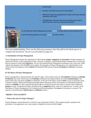 to be of use?
 Accuracy: Are there any errors in the product?
 Relevance: Does the project/product include only those elements
required by the client?
 Completeness: Does the client have everything they need in
order to do their work and make their decisions?
Revision
Try the following Project Management revision activity to review what you have learned so far.
Use the following question and answer activity for further revision.
Test your understanding. Print out the following summary sheet then fill in the blank spaces to
complete the document. Answers are provided on page two.
A. Introduction to Project Management
Project Management requires the organization of three things: people, equipment and procedures. Project managers are
concerned with how to get a particular job done. The jobs, or projects, coordinated by project managers have set activities
that are required to meet stated objectives. The first documented Project Management techniques were in the early 1900s
with the development of the GANTT chart method. The principles of Project Management were refined further in the
1950s with the development of the Critical Path Method (CPM) and the Program Evaluation and Review Technique
(PERT).
B. The Phases of Project Management
Project management is characterised by four specific stages. These distinct steps are: Investigation, Planning and Design,
Production and, lastly, Monitoring and Evaluation. During the Investigation phase the initial commissioning of the
project takes place and goals and aims are identified. At the end of this phase a project brief is given to the project team
or project manager. During the Planning and Design phase milestones and key time markers are identified to keep the
project on schedule. It is also important during this phase to break the project into tasks or activities and to define the
purpose of each. The Production phase should provide a completed project, ready to be 'handed over’ to clients. In the
final phase of Project Management, the Evaluation and Monitoring phase, the success of the project is assessed. The
project is assessed based on effectiveness and efficiency factors.
PROJECT MANAGEMENT
1. What is the role of a Project Manager?
Project Managers concern themselves with how to get a particular job done. They organise people, equipment and
procedures in an appropriate way to get a project completed in time and within budget.
 