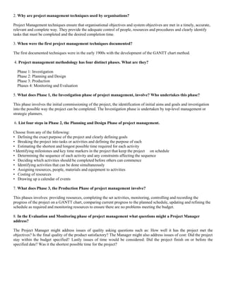 2. Why are project management techniques used by organisations?
Project Management techniques ensure that organisational objectives and system objectives are met in a timely, accurate,
relevant and complete way. They provide the adequate control of people, resources and procedures and clearly identify
tasks that must be completed and the desired completion time.
3. When were the first project management techniques documented?
The first documented techniques were in the early 1900s with the development of the GANTT chart method.
4. Project management methodology has four distinct phases. What are they?
Phase 1: Investigation
Phase 2: Planning and Design
Phase 3: Production
Phases 4: Monitoring and Evaluation
5. What does Phase 1, the Investigation phase of project management, involve? Who undertakes this phase?
This phase involves the initial commissioning of the project, the identification of initial aims and goals and investigation
into the possible way the project can be completed. The Investigation phase is undertaken by top-level management or
strategic planners.
6. List four steps in Phase 2, the Planning and Design Phase of project management.
Choose from any of the following:
• Defining the exact purpose of the project and clearly defining goals
• Breaking the project into tasks or activities and defining the purpose of each
• Estimating the shortest and longest possible time required for each activity
• Identifying milestones and key time markers in the project that keep the project on schedule
• Determining the sequence of each activity and any constraints affecting the sequence
• Deciding which activities should be completed before others can commence
• Identifying activities that can be done simultaneously
• Assigning resources, people, materials and equipment to activities
• Costing of resources
• Drawing up a calendar of events
7. What does Phase 3, the Production Phase of project management involve?
This phases involves: providing resources, completing the set activities, monitoring, controlling and recording the
progress of the project on a GANTT chart, comparing current progress to the planned schedule, updating and refining the
schedule as required and monitoring resources to ensure there are no problems meeting the budget.
8. In the Evaluation and Monitoring phase of project management what questions might a Project Manager
address?
The Project Manager might address issues of quality asking questions such as: How well it has the project met the
objectives? Is the final quality of the product satisfactory? The Manager might also address issues of cost: Did the project
stay within the budget specified? Lastly issues of time would be considered: Did the project finish on or before the
specified date? Was it the shortest possible time for the project?
 