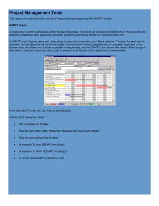 Project Management Tools
This resource covers the tools used by a Project Manager beginning with 'GANTT' charts.
GANTT charts
A project plan is often constructed within the planning phase. It contains all activities and milestones. These events are
placed in a particular time sequence, ultimately producing something similar to a horizontal bar chart.
A GANTT chart displays tasks and costs along a horizontal time scale, much like a calendar. The time for each task is
recorded, by indicating the start and finish dates. It should show the best possible way to complete the project in the
shortest time. Activities can be done in parallel or sequentially, and the GANTT chart shows this clearly. Even though it
lists tasks, it does not show the critical path as there is no indication of the relationship between tasks.
From this GANTT chart you can find out the following,
Activity 3.0.2 Production Build:
 Has a duration of 10 days
 Must be done after Order Production Materials and Final Code Release
 Must be done before Ship Product
 Is expected to start 6/8/99 (mm/dd/yy)
 Is expected to finish 6/21/99 (mm/dd/yy)
 Is on the critical path (indicated in red)
 
