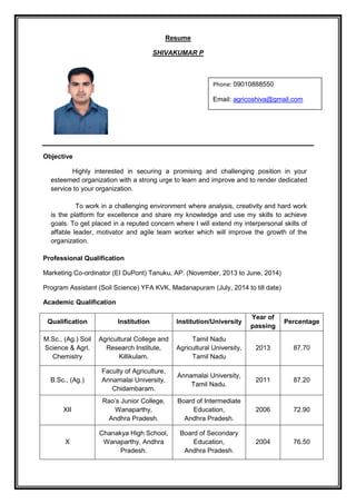 Resume
SHIVAKUMAR P
Objective
Highly interested in securing a promising and challenging position in your
esteemed organization with a strong urge to learn and improve and to render dedicated
service to your organization.
To work in a challenging environment where analysis, creativity and hard work
is the platform for excellence and share my knowledge and use my skills to achieve
goals. To get placed in a reputed concern where I will extend my interpersonal skills of
affable leader, motivator and agile team worker which will improve the growth of the
organization.
Professional Qualification
Marketing Co-ordinator (EI DuPont) Tanuku, AP. (November, 2013 to June, 2014)
Program Assistant (Soil Science) YFA KVK, Madanapuram (July, 2014 to till date)
Academic Qualification
Qualification Institution Institution/University
Year of
passing
Percentage
M.Sc., (Ag.) Soil
Science & Agrl.
Chemistry
Agricultural College and
Research Institute,
Killikulam.
Tamil Nadu
Agricultural University,
Tamil Nadu
2013 87.70
B.Sc., (Ag.)
Faculty of Agriculture,
Annamalai University,
Chidambaram.
Annamalai University,
Tamil Nadu.
2011 87.20
XII
Rao’s Junior College,
Wanaparthy,
Andhra Pradesh.
Board of Intermediate
Education,
Andhra Pradesh.
2006 72.90
X
Chanakya High School,
Wanaparthy, Andhra
Pradesh.
Board of Secondary
Education,
Andhra Pradesh.
2004 76.50
Phone: 09010888550
Email: agricoshiva@gmail.com
 