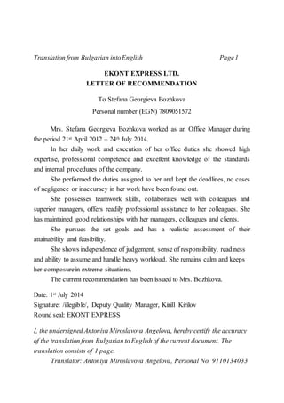 Translation from Bulgarian intoEnglish Page1
EKONT EXPRESS LTD.
LETTER OF RECOMMENDATION
To Stefana Georgieva Bozhkova
Personal number (EGN) 7809051572
Mrs. Stefana Georgieva Bozhkova worked as an Office Manager during
the period 21st April 2012 – 24th July 2014.
In her daily work and execution of her office duties she showed high
expertise, professional competence and excellent knowledge of the standards
and internal procedures of the company.
She performed the duties assigned to her and kept the deadlines, no cases
of negligence or inaccuracy in her work have been found out.
She possesses teamwork skills, collaborates well with colleagues and
superior managers, offers readily professional assistance to her colleagues. She
has maintained good relationships with her managers, colleagues and clients.
She pursues the set goals and has a realistic assessment of their
attainability and feasibility.
She shows independence of judgement, sense of responsibility, readiness
and ability to assume and handle heavy workload. She remains calm and keeps
her composurein extreme situations.
The current recommendation has been issued to Mrs. Bozhkova.
Date: 1st July 2014
Signature: /illegible/, Deputy Quality Manager, Kirill Kirilov
Round seal: EKONT EXPRESS
I, the undersigned Antoniya Miroslavova Angelova, hereby certify the accuracy
of the translation from Bulgarian to English of the current document. The
translation consists of 1 page.
Translator: Antoniya Miroslavova Angelova, Personal No. 9110134033
 