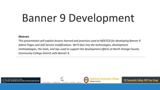 Banner 9 Development
Abstract
This presentation will explain lessons learned and practices used at NOCCCD for developing Banner 9
Admin Pages and Self-Service modifications. We’ll dive into the technologies, development
methodologies, the tools, and tips used to support the development efforts at North Orange County
Community College District with Banner 9.
 