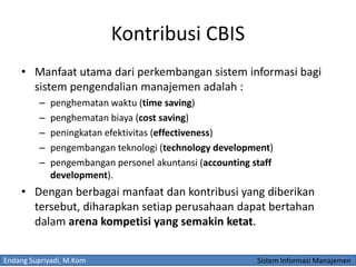 Endang Supriyadi, M.Kom Sistem Informasi Manajemen
Kontribusi CBIS
• Manfaat utama dari perkembangan sistem informasi bagi
sistem pengendalian manajemen adalah :
– penghematan waktu (time saving)
– penghematan biaya (cost saving)
– peningkatan efektivitas (effectiveness)
– pengembangan teknologi (technology development)
– pengembangan personel akuntansi (accounting staff
development).
• Dengan berbagai manfaat dan kontribusi yang diberikan
tersebut, diharapkan setiap perusahaan dapat bertahan
dalam arena kompetisi yang semakin ketat.
 