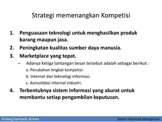 Endang Supriyadi, M.Kom Sistem Informasi Manajemen
Strategi memenangkan Kompetisi
1. Penguasaan teknologi untuk menghasilkan produk
barang maupun jasa.
2. Peningkatan kualitas sumber daya manusia.
3. Marketplace yang tepat.
– Adanya Ketiga tantangan besar tersebut adalah sebagai berikut :
a. Perubahan tingkat kompetisi.
b. Internet dan teknologi informasi.
c. Konsolidasi internal industri.
4. Terbentuknya sistem informasi yang akurat untuk
membantu setiap pengambilan keputusan.
 