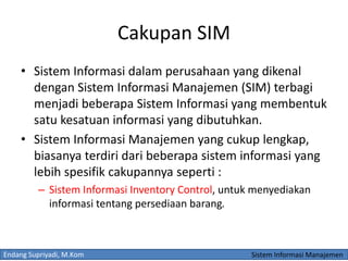 Endang Supriyadi, M.Kom Sistem Informasi Manajemen
Cakupan SIM
• Sistem Informasi dalam perusahaan yang dikenal
dengan Sistem Informasi Manajemen (SIM) terbagi
menjadi beberapa Sistem Informasi yang membentuk
satu kesatuan informasi yang dibutuhkan.
• Sistem Informasi Manajemen yang cukup lengkap,
biasanya terdiri dari beberapa sistem informasi yang
lebih spesifik cakupannya seperti :
– Sistem Informasi Inventory Control, untuk menyediakan
informasi tentang persediaan barang.
 