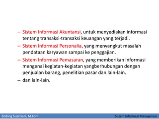 Endang Supriyadi, M.Kom Sistem Informasi Manajemen
– Sistem Informasi Akuntansi, untuk menyediakan informasi
tentang transaksi-transaksi keuangan yang terjadi.
– Sistem Informasi Personalia, yang menyangkut masalah
pendataan karyawan sampai ke penggajian.
– Sistem Informasi Pemasaran, yang memberikan informasi
mengenai kegiatan-kegiatan yangberhubungan dengan
penjualan barang, penelitian pasar dan lain-lain.
– dan lain-lain.
 