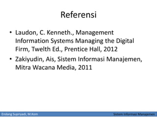 Endang Supriyadi, M.Kom Sistem Informasi Manajemen
Referensi
• Laudon, C. Kenneth., Management
Information Systems Managing the Digital
Firm, Twelth Ed., Prentice Hall, 2012
• Zakiyudin, Ais, Sistem Informasi Manajemen,
Mitra Wacana Media, 2011
 