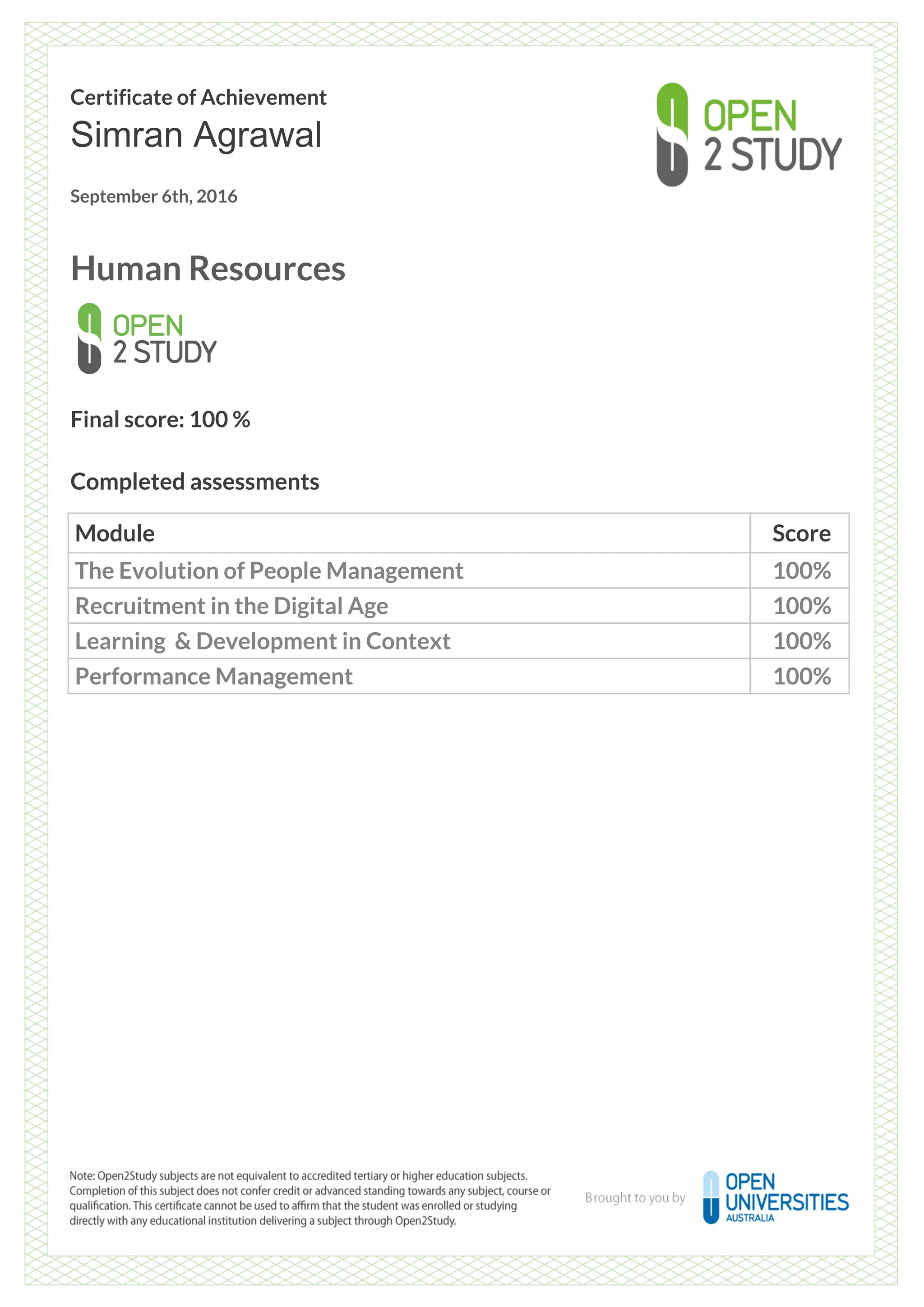 Certificate of Achievement
Simran Agrawal
September 6th, 2016
Human Resources
Final score: 100 %
Completed assessments
Module Score
The Evolution of People Management 100%
Recruitment in the Digital Age 100%
Learning & Development in Context 100%
Performance Management 100%
Powered by TCPDF (www.tcpdf.org)