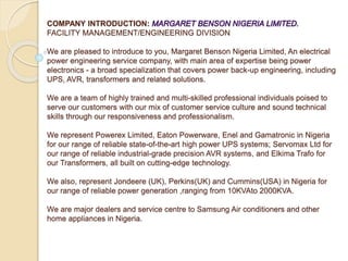 COMPANY INTRODUCTION:
FACILITY MANAGEMENT/ENGINEERING DIVISION
We are pleased to introduce to you, Margaret Benson Nigeria Limited, An electrical
power engineering service company, with main area of expertise being power
electronics - a broad specialization that covers power back-up engineering, including
UPS, AVR, transformers and related solutions.
We are a team of highly trained and multi-skilled professional individuals poised to
serve our customers with our mix of customer service culture and sound technical
skills through our responsiveness and professionalism.
We represent Powerex Limited, Eaton Powerware, Enel and Gamatronic in Nigeria
for our range of reliable state-of-the-art high power UPS systems; Servomax Ltd for
our range of reliable industrial-grade precision AVR systems, and Elkima Trafo for
our Transformers, all built on cutting-edge technology.
We also, represent Jondeere (UK), Perkins(UK) and Cummins(USA) in Nigeria for
our range of reliable power generation ,ranging from 10KVAto 2000KVA.
We are major dealers and service centre to Samsung Air conditioners and other
home appliances in Nigeria.
 