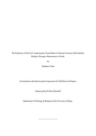 The Perfection of The Fool: Analysing the Textual Basis of Aleister Crowley's Individualistic
Religion Through a Hermeneutics of Faith.
by
Thaddeus Tobin
A dissertation submitted in partial requirement for BA(Hons) in Religion.
Supervised by Dr Ben Schonthal
Department of Theology & Religion at the University of Otago.
___________________
 