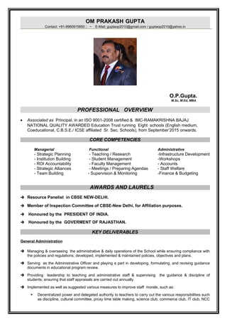 OM PRAKASH GUPTA
Contact: +91-9960915850 ; ~ E-Mail: guptaop2010@gmail.com / guptaop2010@yahoo.in
O.P.Gupta.
M.Sc, M.Ed, MBA.
PROFESSIONAL OVERVIEW
• Associated as Principal, in an ISO 9001-2008 certified & IMC-RAMAKRISHNA BAJAJ
NATIONAL QUALITY AWARDED Education Trust running Eight schools (English medium,
Coeducational, C.B.S.E./ ICSE affiliated Sr. Sec. Schools), from September’2015 onwards.
CORE COMPETENCIES
Managerial Functional Administrative
- Strategic Planning - Teaching / Research -Infrastructure Development
- Institution Building - Student Management -Workshops
- ROI Accountability - Faculty Management - Accounts
- Strategic Alliances - Meetings / Preparing Agendas - Staff Welfare
- Team Building - Supervision & Monitoring -Finance & Budgeting
AWARDS AND LAURELS
 Resource Panelist in CBSE NEW-DELHI.
 Member of Inspection Committee of CBSE-New Delhi, for Affiliation purposes.
 Honoured by the PRESIDENT OF INDIA.
 Honoured by the GOVERMENT OF RAJASTHAN.
KEY DELIVERABLES
General Administration
 Managing & overseeing the administrative & daily operations of the School while ensuring compliance with
the policies and regulations; developed, implemented & maintained policies, objectives and plans.
 Serving as the Administrative Officer and playing a part in developing, formulating, and revising guidance
documents in educational program review.
 Providing leadership to teaching and administrative staff & supervising the guidance & discipline of
students; ensuring that staff appraisals are carried out annually.
 Implemented as well as suggested various measures to improve staff morale, such as:
 Decentralized power and delegated authority to teachers to carry out the various responsibilities such
as discipline, cultural committee, proxy time table making, science club, commerce club, IT club, NCC
 