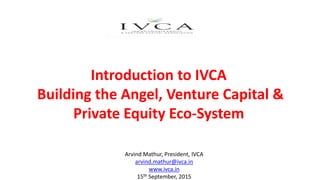 Introduction to IVCA
Building the Angel, Venture Capital &
Private Equity Eco-System
Arvind Mathur, President, IVCA
arvind.mathur@ivca.in
www.ivca.in
15th September, 2015
 