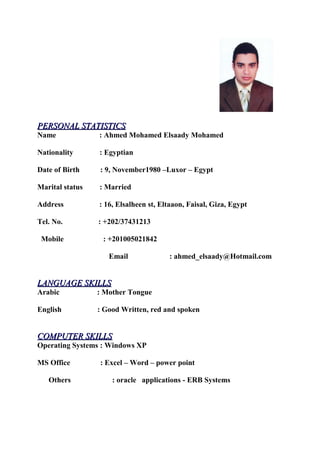 PERSONAL STATISTICSPERSONAL STATISTICS
Name : Ahmed Mohamed Elsaady Mohamed
Nationality : Egyptian
Date of Birth : 9, November1980 –Luxor – Egypt
Marital status : Married
Address : 16, Elsalheen st, Eltaaon, Faisal, Giza, Egypt
Tel. No. : +202/37431213
Mobile : +201005021842
Email : ahmed_elsaady@Hotmail.com
LANGUAGE SKILLSLANGUAGE SKILLS
Arabic : Mother Tongue
English : Good Written, red and spoken
COMPUTER SKILLSCOMPUTER SKILLS
Operating Systems : Windows XP
MS Office : Excel – Word – power point
Others : oracle applications - ERB Systems
 