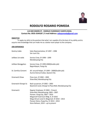 RODOLFO ROSARIO POMEDA
_____________________________________________________________________________________
L14 B20 SIMON ST. EXODUS FLOODWAY CAINTA RIZAL
Contact No. 0935-3549187 / E-mail Address: odiepomeda@gmail.com
OBJECTIVE
To apply my skills to the position that what I am capable of to the best of my ability and to
acquire new knowledge that can made me as a better team player to the company.
JOB EXPERIENCE
Destiny Cable Sales Representative, SY 1997 – 1998
San Juan City
Jollibee Uni-wide Service Crew, SY 1998 – 1999
Mandaluyong City
Jollibee Manggahan Service Crew, SY 1999-2000(Double-job)
Bagumbayan, Pasig city
St. Camillus Convent All- around Helper, SY 1999 – 2000(Double-job)
Aurora Avenue Cubao, Quezon City
Greenwich Shaw Pizza man, SY 2002 – 2003
Shaw Blvd, Mandaluyong City
Greenwich Shangri-la Back-up person, SY 2002 – 2003
Basement Level, Shangri-la Plaza Mall, Mandaluyong City
Greenwich Regular Employee, SY 2003 – Present
Shaw Blvd, Mandaluyong, 2003 – 2007
Pioneer, Pasig City, 2007 – 2010
Megamall Food Court Bldg. A, SY 2010
Mega Atrium Level 4, Megamall, SY 2010 – 2013
Pioneer Delco, Pasig City, SY 2013 – 2014
Store Reliever, 2014 – up to present
 