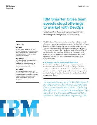 IBM Software
Case Study
Computer Services
IBM Smarter Cities team
speeds cloud offerings
to market with DevOps
Group shortens SaaS development cycles while
increasing software quality and consistency
Overview
The need
To meet clients’ demands, the IBM®
Smarter Cities®
group needed to undergo
a major transformation to expand and
optimize the delivery of software as a
service (SaaS) offerings.
The solution
The group adopted DevOps practices,
rolling out a ﬂexible infrastructure,
implementing automation wherever
possible, and establishing continuous
integration and feedback.
The benefit
The team achieved an effective time
savings of 75 percent through automation,
cut the number of maintenance windows
required by 50 percent, and reduced
maintenance window duration by
50 percent.
The IBM Smarter Cities group needed to transform its business model.
Clients were beginning to request software as a service (SaaS) offerings
hosted in the IBM Cloud, rather than on-premises hosting services.
“As our clients have evolved, they have come back to us and said,
‘We want you to manage that complete system, end-to-end for us,’”
says Doug Cox, vice president, IBM Smarter Cities software &
Industry Solutions engineering, IBM. The group needed to make
significant changes to its product architecture to move to the
cloud-based model.
Creating a cloud-based architecture
Because the Smarter Cities group is a large organization, Cox knew
he needed to take a systematic approach to rolling out the new
cloud-based architecture. “We had to try to standardize this rollout
as much as possible and guide groups as they transition to providing
the SaaS offerings,” says Cox. He decided to use DevOps methods
to support the change.
Using automation as part of the DevOps approach,
the IBM Smarter Cities group is accelerating the
delivery of new capabilities to clients. “By driving
those efficiencies, we can meet demands faster,” says
Doug Cox, vice president, IBM Smarter Cities
software & Industry Solutions engineering, IBM.
 