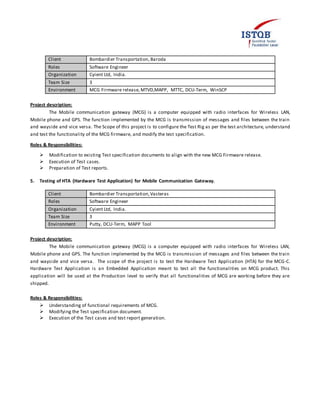 Client Bombardier Transportation, Baroda
Roles Software Engineer
Organization Cyient Ltd, India.
Team Size 3
Environment MCG Firmware release, MTVD,MAPP, MTTC, DCU-Term, WinSCP
Project description:
The Mobile communication gateway (MCG) is a computer equipped with radio interfaces for Wireless LAN,
Mobile phone and GPS. The function implemented by the MCG is transmission of messages and files between the train
and wayside and vice versa. The Scope of this project is to configure the Test Rig as per the test architecture, understand
and test the functionality of the MCG firmware, and modify the test specification.
Roles & Responsibilities:
 Modification to existing Test specification documents to align with the new MCG Firmware release.
 Execution of Test cases.
 Preparation of Test reports.
5. Testing of HTA (Hardware Test Application) for Mobile Communication Gateway.
Client Bombardier Transportation,Vasteras
Roles Software Engineer
Organization Cyient Ltd, India.
Team Size 3
Environment Putty, DCU-Term, MAPP Tool
Project description:
The Mobile communication gateway (MCG) is a computer equipped with radio interfaces for Wireless LAN,
Mobile phone and GPS. The function implemented by the MCG is transmission of messages and files between the train
and wayside and vice versa. The scope of the project is to test the Hardware Test Application (HTA) for the MCG-C.
Hardware Test Application is an Embedded Application meant to test all the functionalities on MCG product. This
application will be used at the Production level to verify that all functionalities of MCG are working before they are
shipped.
Roles & Responsibilities:
 Understanding of functional requirements of MCG.
 Modifying the Test specification document.
 Execution of the Test cases and test report generation.
 